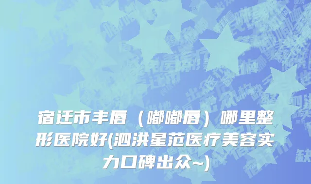 宿迁市丰唇（嘟嘟唇）哪里整形医院好(泗洪星范医疗美容实力口碑出众~)