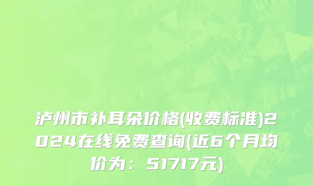 泸州市补耳朵价格(收费标准)2024在线免费查询(近6个月均价为：51717元)