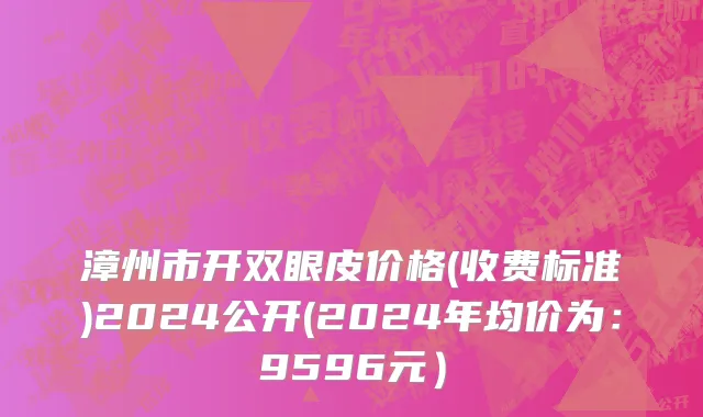 漳州市开双眼皮价格(收费标准)2024公开(2024年均价为：9596元）