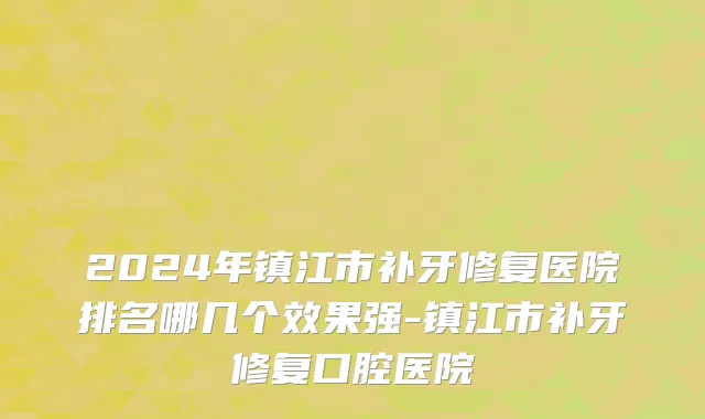 2024年镇江市补牙修复医院排名哪几个效果强-镇江市补牙修复口腔医院