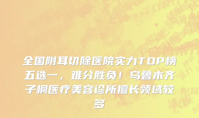 全国附耳切除医院实力TOP榜五选一，难分胜负！乌鲁木齐子桐医疗美容诊所擅长领域较多