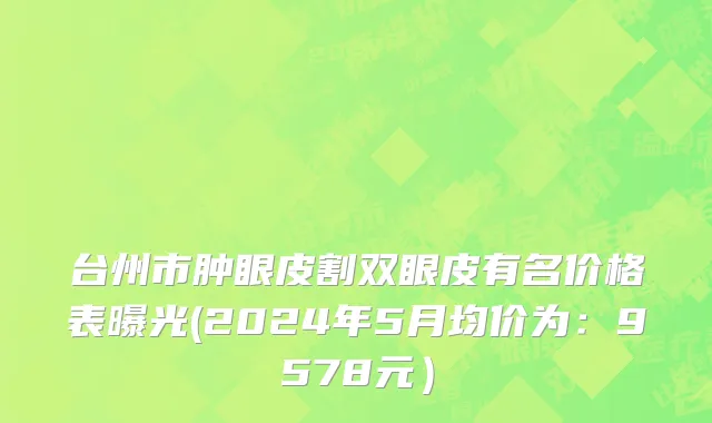 台州市肿眼皮割双眼皮有名价格表曝光(2024年5月均价为：9578元）
