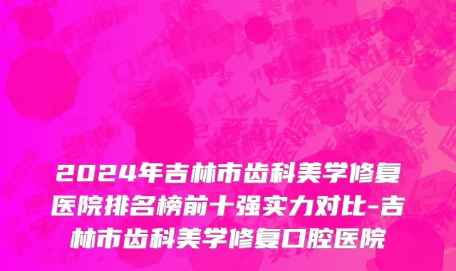 2024年吉林市齿科美学修复医院排名榜前十强实力对比-吉林市齿科美学修复口腔医院