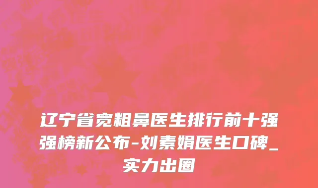 辽宁省宽粗鼻医生排行前十强强榜新公布-刘素娟医生口碑_实力出圈