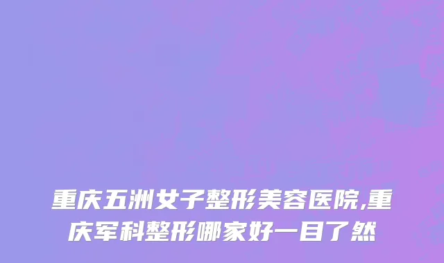 重庆五洲女子整形美容医院,重庆军科整形哪家好一目了然