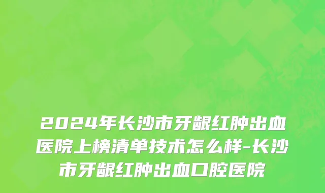 2024年长沙市牙龈红肿出血医院上榜清单技术怎么样-长沙市牙龈红肿出血口腔医院