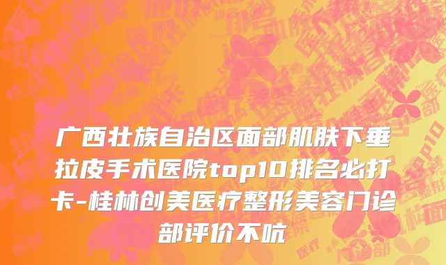 广西壮族自治区面部肌肤下垂拉皮手术医院top10排名必打卡-桂林创美医疗整形美容门诊部评价不吭