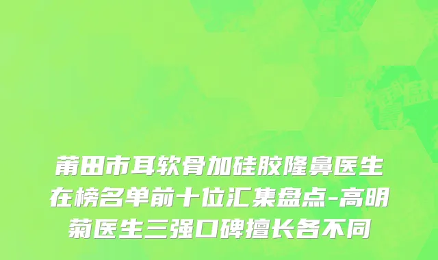 莆田市耳软骨加硅胶隆鼻医生在榜名单前十位汇集盘点-高明菊医生三强口碑擅长各不同