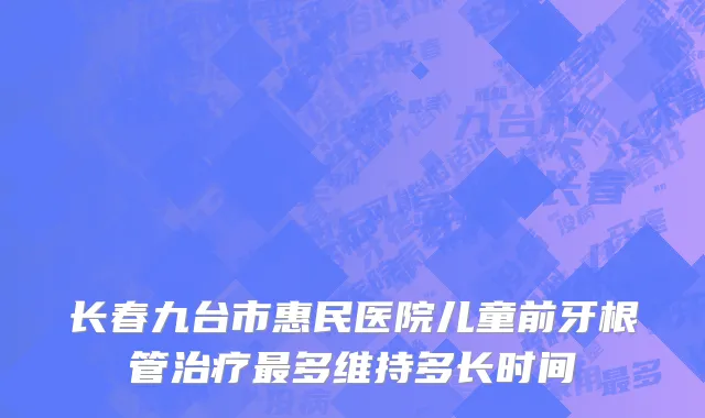 长春九台市惠民医院儿童前牙根管治疗最多维持多长时间