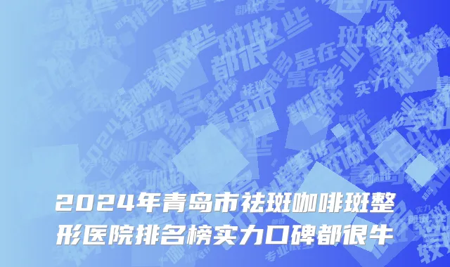 2024年青岛市祛斑咖啡斑整形医院排名榜实力口碑都很牛