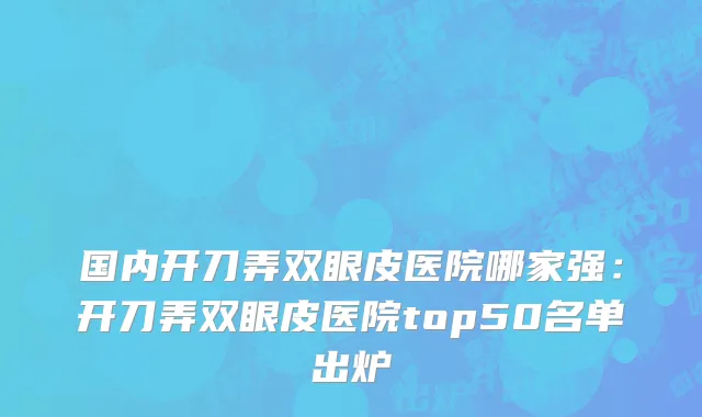 国内开刀弄双眼皮医院哪家强：开刀弄双眼皮医院top50名单出炉