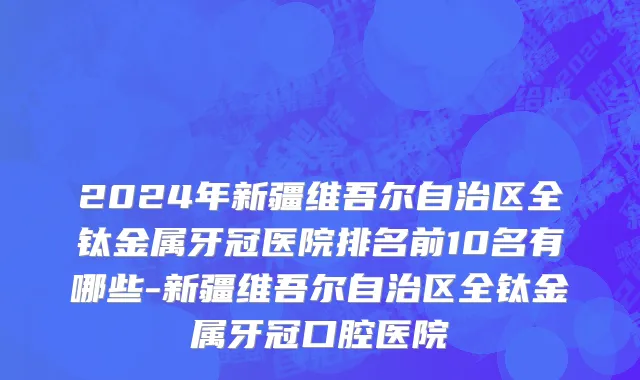 2024年新疆维吾尔自治区全钛金属牙冠医院排名前10名有哪些-新疆维吾尔自治区全钛金属牙冠口腔医院
