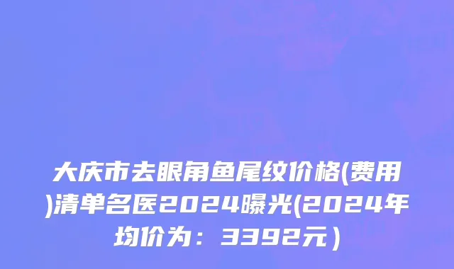 大庆市去眼角鱼尾纹价格(费用)清单名医2024曝光(2024年均价为：3392元）