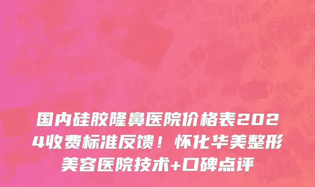 国内硅胶隆鼻医院价格表2024收费标准反馈!怀化华美整形美容医院技术+口碑点评