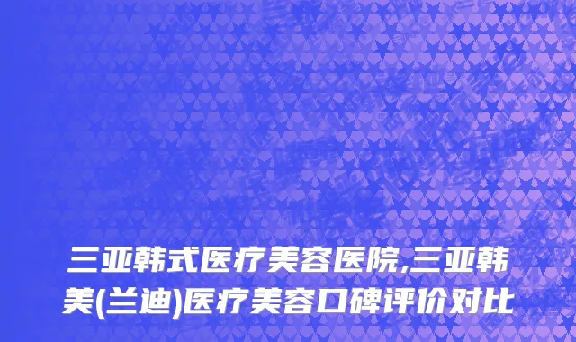 三亚韩式医疗美容医院,三亚韩美(兰迪)医疗美容口碑评价对比