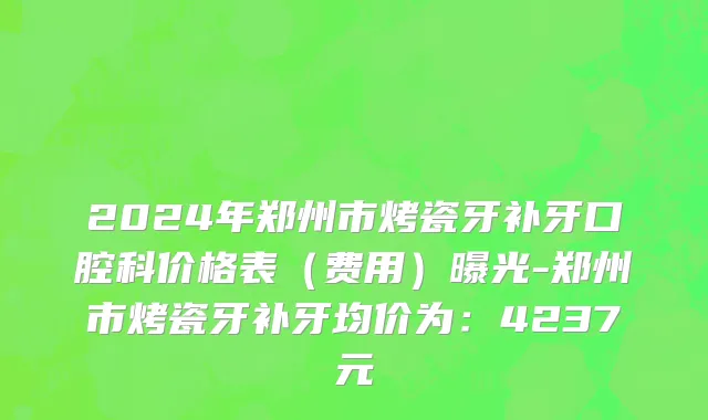 2024年郑州市烤瓷牙补牙口腔科价格表（费用）曝光-郑州市烤瓷牙补牙均价为：4237元