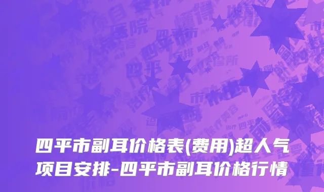四平市副耳价格表(费用)超人气项目安排-四平市副耳价格行情