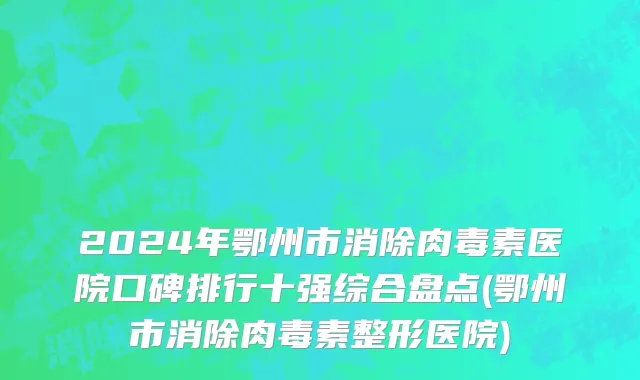 2024年鄂州市消除肉毒素医院口碑排行十强综合盘点(鄂州市消除肉毒素整形医院)