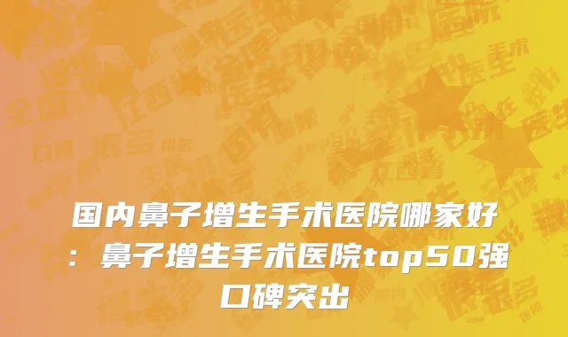 国内鼻子增生手术医院哪家好：鼻子增生手术医院top50强口碑突出