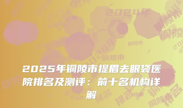 2025年铜陵市提眉去眼袋医院排名及测评：前十名机构详解