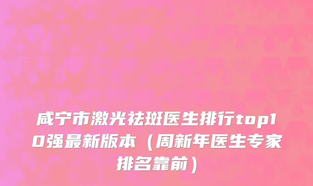 咸宁市激光祛斑医生排行top10强最新版本（周新年医生专家排名靠前）