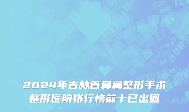 2024年吉林省鼻翼整形手术整形医院排行榜前十已出圈