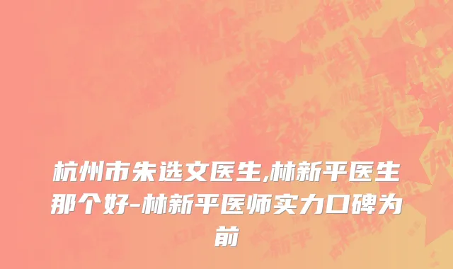 杭州市朱选文医生,林新平医生那个好-林新平医师实力口碑为前