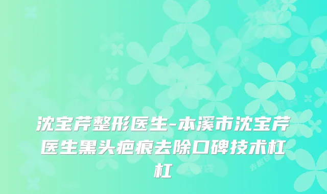 沈宝芹整形医生-本溪市沈宝芹医生黑头疤痕去除口碑技术杠杠