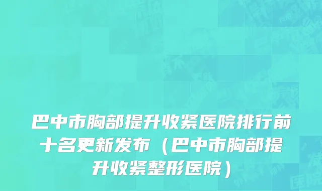 巴中市胸部提升收紧医院排行前十名更新发布（巴中市胸部提升收紧整形医院）
