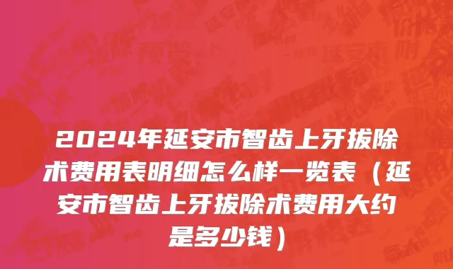2024年延安市智齿上牙拔除术费用表明细怎么样一览表（延安市智齿上牙拔除术费用大约是多少钱）