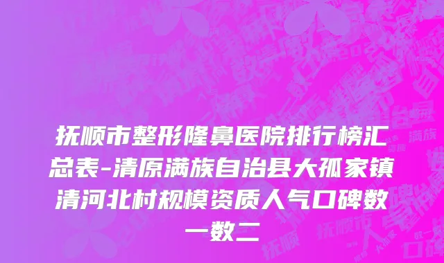 抚顺市整形隆鼻医院排行榜汇总表-清原满族自治县大孤家镇清河北村规模资质人气口碑数一数二