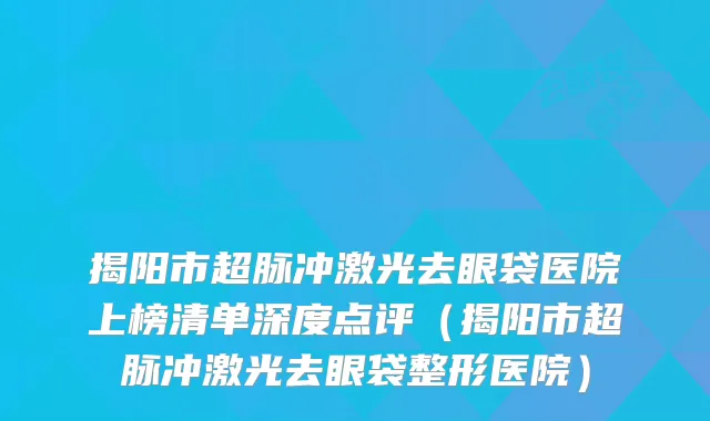 揭阳市超脉冲激光去眼袋医院上榜清单深度点评（揭阳市超脉冲激光去眼袋整形医院）