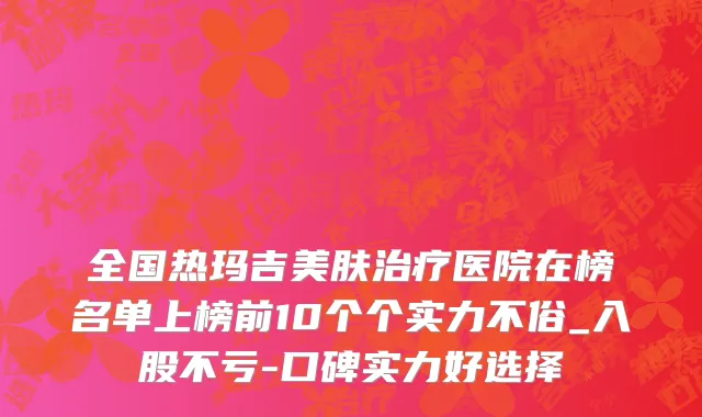 全国热玛吉美肤治疗医院在榜名单上榜前10个个实力不俗_入股不亏-口碑实力好选择