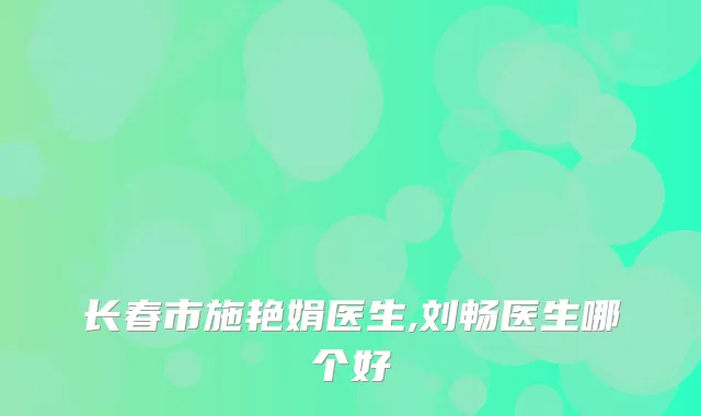 长春市施艳娟医生,刘畅医生哪个好