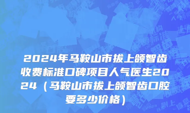 2024年马鞍山市拔上颌智齿收费标准口碑项目人气医生2024（马鞍山市拔上颌智齿口腔要多少价格）