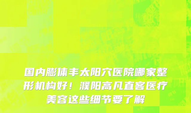国内膨体丰太阳穴医院哪家整形机构好!濮阳高凡直客医疗美容这些细节要了解