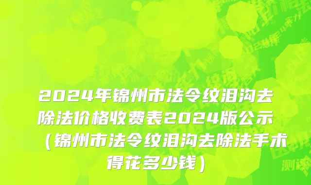 2024年锦州市法令纹泪沟去除法价格收费表2024版公示（锦州市法令纹泪沟去除法手术得花多少钱）