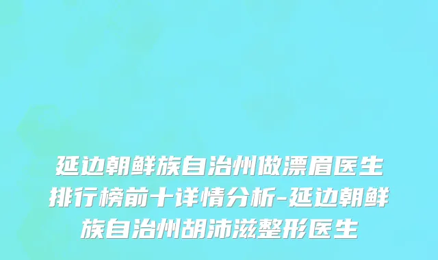延边朝鲜族自治州做漂眉医生排行榜前十详情分析-延边朝鲜族自治州胡沛滋整形医生