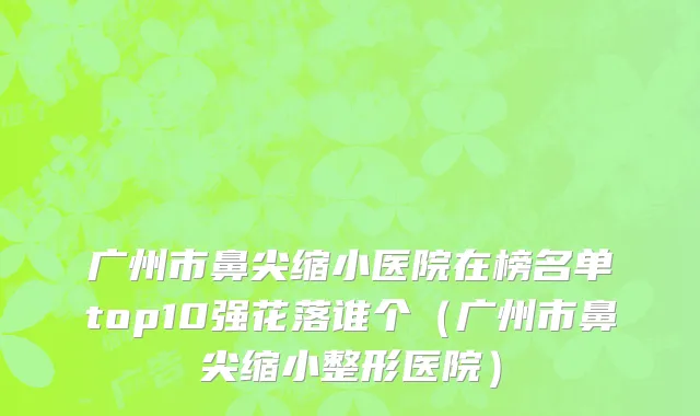 广州市鼻尖缩小医院在榜名单top10强花落谁个（广州市鼻尖缩小整形医院）