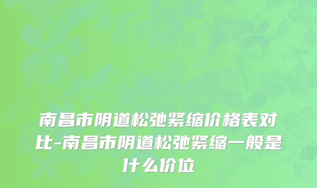 南昌市阴道松弛紧缩价格表对比-南昌市阴道松弛紧缩一般是什么价位