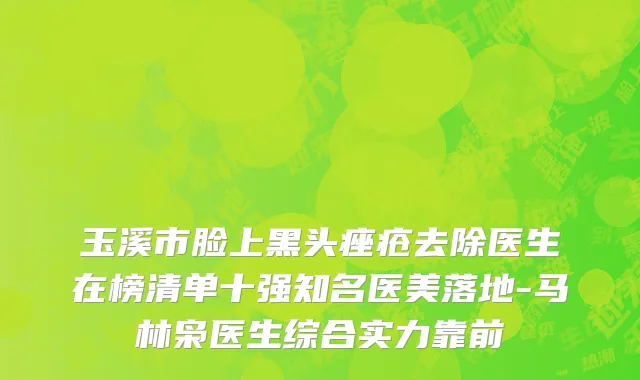 玉溪市脸上黑头痤疮去除医生在榜清单十强知名医美落地-马林枭医生综合实力靠前