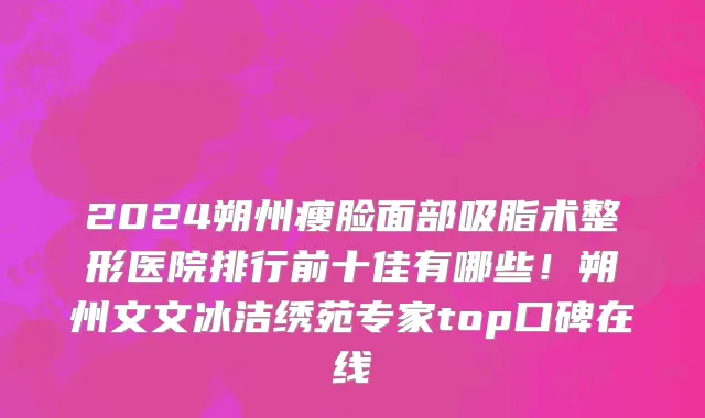 2024朔州瘦脸面部吸脂术整形医院排行前十佳有哪些!朔州文文冰洁绣苑专家top口碑在线