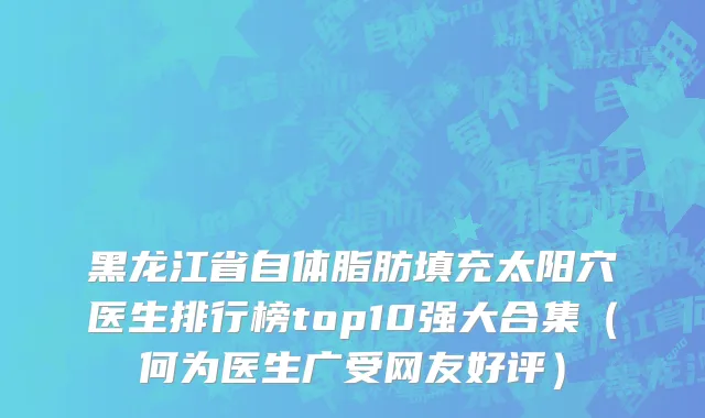 黑龙江省自体脂肪填充太阳穴医生排行榜top10强大合集（何为医生广受网友好评）