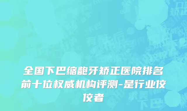 全国下巴缩龅牙矫正医院排名前十位权威机构评测-是行业佼佼者