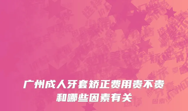 广州成人牙套矫正费用贵不贵和哪些因素有关