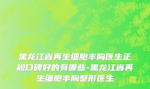黑龙江省再生细胞丰胸医生正规口碑好的有哪些-黑龙江省再生细胞丰胸整形医生