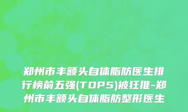 郑州市丰额头自体脂肪医生排行榜前五强(TOP5)被狂推-郑州市丰额头自体脂肪整形医生