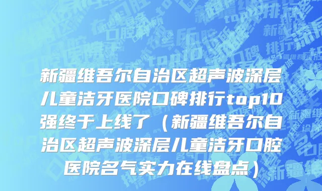 新疆维吾尔自治区超声波深层儿童洁牙医院口碑排行top10强终于上线了（新疆维吾尔自治区超声波深层儿童洁牙口腔医院名气实力在线盘点）