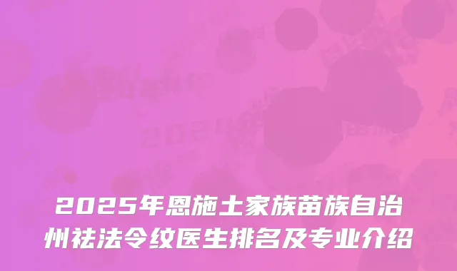 2025年恩施土家族苗族自治州祛法令纹医生排名及专业介绍