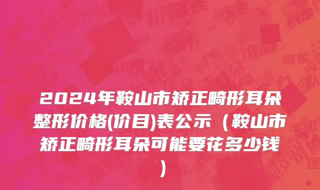 2024年鞍山市矫正畸形耳朵整形价格(价目)表公示（鞍山市矫正畸形耳朵可能要花多少钱）